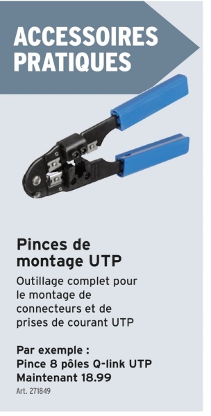 ACCESSOIRES
PRATIQUES
Pinces de
montage UTP
Outillage complet pour
le montage de
connecteurs et de
prises de courant UTP
Par exemple :
Pince 8 pôles Q-link UTP
Maintenant 18.99
Art. 271849
