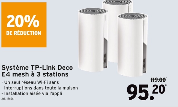 20%
DE RÉDUCTION
Système TP-Link Deco
E4 mesh à 3 stations
- Un seul réseau Wi-Fi sans
interruptions dans toute la maison
- Installation aisée via l'appli
Art. 176961
119.00
95.20