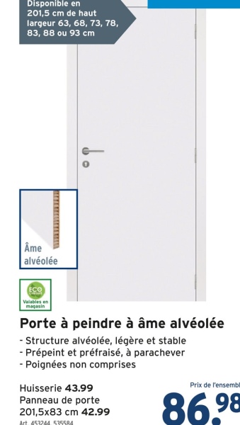 Disponible en
201,5 cm de haut
largeur 63, 68, 73, 78,
83, 88 ou 93 cm
Âme
alvéolée
ECO
Valables en
magasin
Porte à peindre à âme alvéolée
- Structure alvéolée, légère et stable
- Prépeint et préfraisé, à parachever
- Poignées non comprises
Huisserie 43.99
Panneau de porte
201,5x83 cm 42.99
Art. 453244.535584
Prix de l'ensembl
86.98