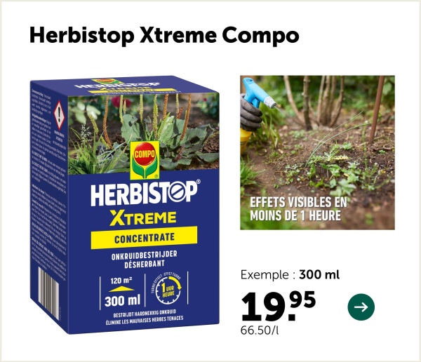 Herbistop Xtreme Compo
COMPO
HERBISTOP
XTREME
CONCENTRATE
ONKRUIDBESTRIJDER
DÉSHERBANT
EFFETS VISIBLES EN
MOINS DE 1 HEURE
120 m²
300 ml
OUR
HEURE
BESTRIJDT HARDNEKKIG ONKRUID
ÉLIMINE LES MAUVAISES HERBES TENACES
Exemple 300 ml
1995
66.50/1
->