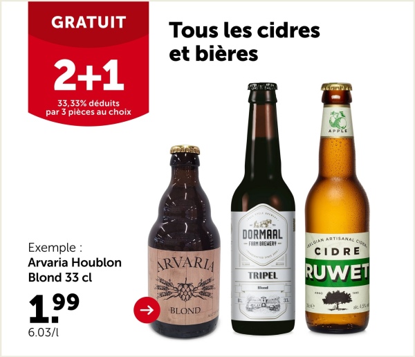 GRATUIT
2+1
33,33% déduits
par 3 pièces au choix
Tous les cidres
et bières
Exemple :
Arvaria Houblon
Blond 33 cl
1.99
6.03/1
ARVARIA
->
BLOND
APPLE
DORMAAL
-FARM BREWERY-
TRIPEL
Blood
LGIAN ARTISANAL CIDE
CIDRE
RUWET
33.
e