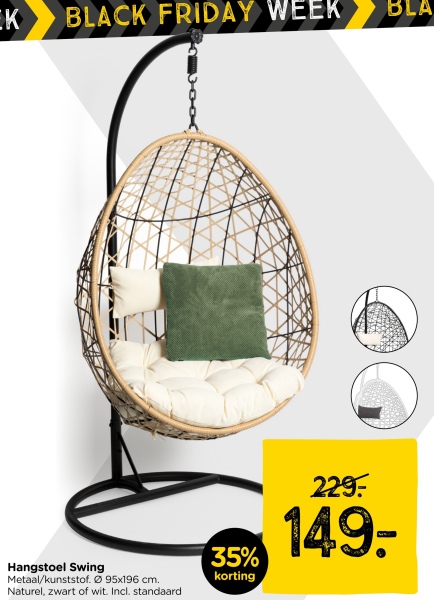 EK
BLACK FRIDAY WEEK
BLA
35%
Hangstoel Swing
Metaal/kunststof. 95x196 cm.
Naturel, zwart of wit. Incl. standaard
korting
229:
149.