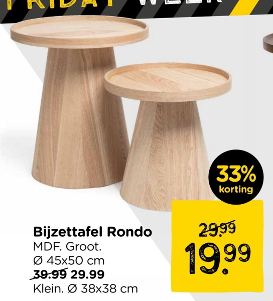 33%
korting
Bijzettafel Rondo
MDF. Groot.
Ø 45x50 cm
39.99 29.99
Klein. Ø38x38 cm
29.99
19.99