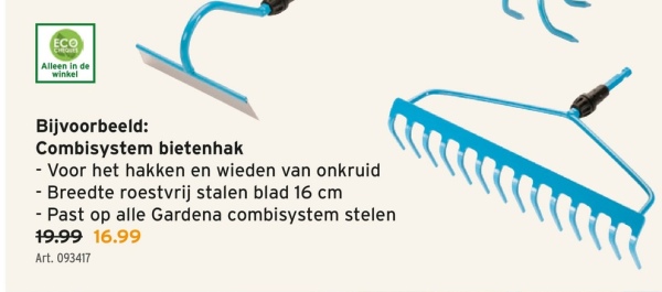 ECO
Alleen in de
winkel
Bijvoorbeeld:
Combisystem bietenhak
- Voor het hakken en wieden van onkruid
- Breedte roestvrij stalen blad 16 cm
- Past op alle Gardena combisystem stelen
19.99 16.99
Art. 093417