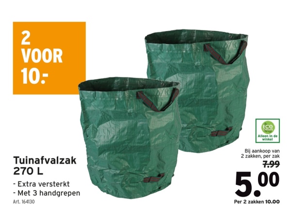 2
VOOR
10:
Tuinafvalzak
270 L
- Extra versterkt
-Met 3 handgrepen
Art. 164130
ECO
Alleen in de
winkel
Bij aankoop van
2 zakken, per zak
7.99
5.00
Per 2 zakken 10.00