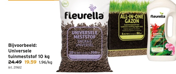 Bijvoorbeeld:
Universele
tuinmeststof 10 kg
24.49 19.59 1.96/kg
Art. 219612
Bio
fleurella
UNIVERSELE
MESTSTOF
ENGRAIS
UNIVERSEL
10100200
ALL-IN-ONE
GAZON
Gazonmeststof met
Indirecte werking tegen mas
Engrais gaan action
Indirecte contre la mousse
4C TOTSQUA 80
fleurella
PLANTEN
VOEDING
UNIVERSEEL
INCANS
UNBEL