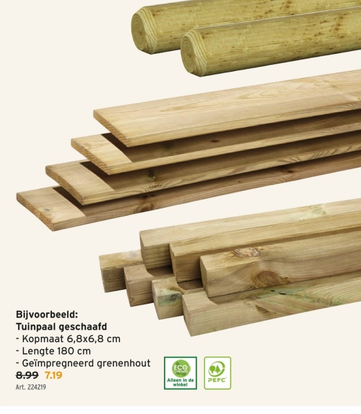 Bijvoorbeeld:
Tuinpaal geschaafd
- Kopmaat 6,8x6,8 cm
- Lengte 180 cm
- Geïmpregneerd grenenhout
8.99 7.19
Art. 224219
ECO
Alleen in de
winkel
PEFC