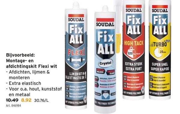 Bijvoorbeeld:
SOUDAL
SOUDAL
SOUDAL
Fix
Fix
Fix
SOUDAL
ALL
Fix
ALL
ALL
750%
FLEXI
ALL
Crystal
HIGH TACK
TURBO
320
20
EXTRA STERK
SUPER SNEL
EXTRA FORT
SUPER RAPIDE
CRISTAL
CLA
Montage- en
afdichtingskit Flexi wit
- Afdichten, lijmen &
LIJM EN KIT IN
monteren
COLLE ET MASTIC EN
- Extra elastisch
Materialen&Od
Materialen & Onderg
Matériaux&Suppor
- Voor o.a. hout, kunststof
Rancher, Caller &
en metaal
HYBRID POLYMER
HYBRID POLYMER!
10.49 8.92 30.76/L
HYBRID POLYMER
POLYMER TECHN
Art. 846984