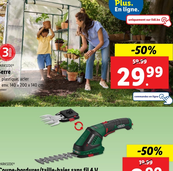 Plus.
En ligne.
uniquement sur lidl.be
3
Trans
ARKSIDE®
Serre
plastique, acier
env. 140 x 200 x 140 cm
466664
-50%
50.99
29.99
PARKSIDE
commandez en ligne
-50%
PARKSIDE®
19.99
Coupe-bordures/taille-haies sans fil 4 V
Sm