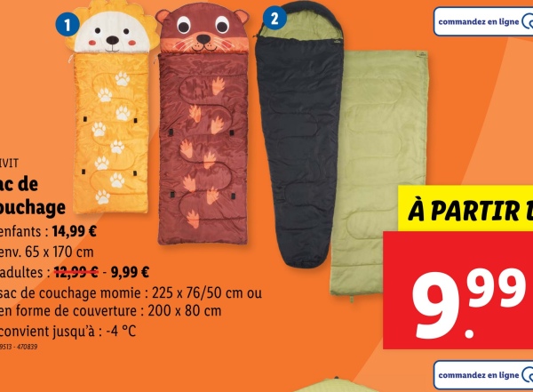 2
1
[VIT
ac de
Duchage
enfants : 14,99 €
env. 65 x 170 cm
adultes: 12,99 € - 9,99 €
sac de couchage momie : 225 x 76/50 cm ou
en forme de couverture: 200 x 80 cm
convient jusqu'à -4 °C
9513-470839
commandez en ligne
À PARTIR D
9.99
commandez en ligne