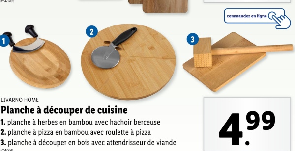 2
3
commandez en ligne
LIVARNO HOME
Planche à découper de cuisine
1. planche à herbes en bambou avec hachoir berceuse
2. planche à pizza en bambou avec roulette à pizza
3. planche à découper en bois avec attendrisseur de viande
°472511
4.99