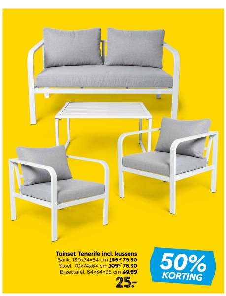 Tuinset Tenerife incl. kussens
Bank. 130x74x64 cm 159-79.50
Stoel. 70x74x64 cm 109-76.30
Bijzettafel. 64x64x35 cm 49.99
25:
50%
KORTING