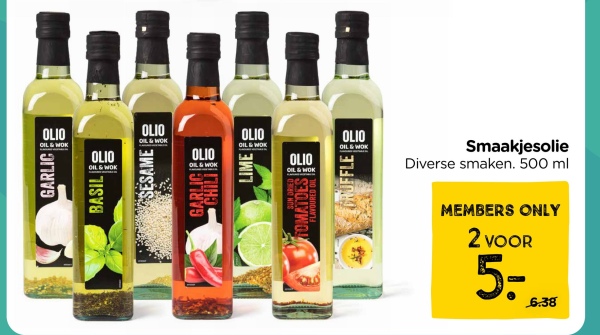 OLIO
OIL & WOK
OLIO
OIL & WOK
OLIO
OIL & WOK
BASIL
SESAME
GARLICE
OLIO
OIL & WOK
OLIO
OIL & WOK
SUN DRIED S
FOMATOES E
FLAVOURED OIL
OLIO
OIL & WOK
GRUFFLE
OLIO
OIL & WOK
Smaakjesolie
Diverse smaken. 500 ml
MEMBERS ONLY
2 VOOR
5-
6.38