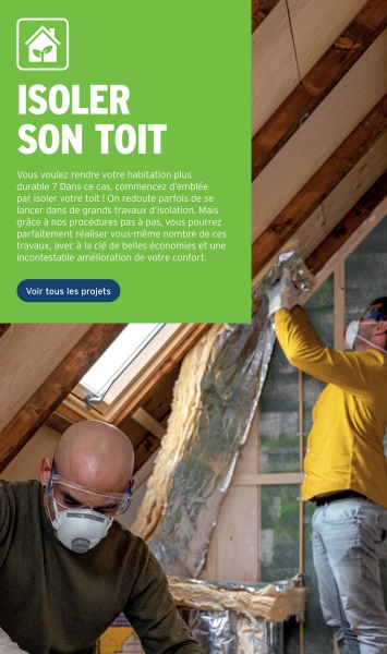 ISOLER
SON TOIT
Vous voulez rendre votre habitation plus
durable ? Dans ce cas, commencez d'emblée
par isoler votre toit! On redoute parfois de se
lancer dans de grands travaux d'isolation. Mais
grâce à nos procédures pas à pas, vous pourrez
parfaitement réaliser vous-même nombre de ces
travaux, avec à la clé de belles économies et une
incontestable amélioration de votre confort.
Voir tous les projets
