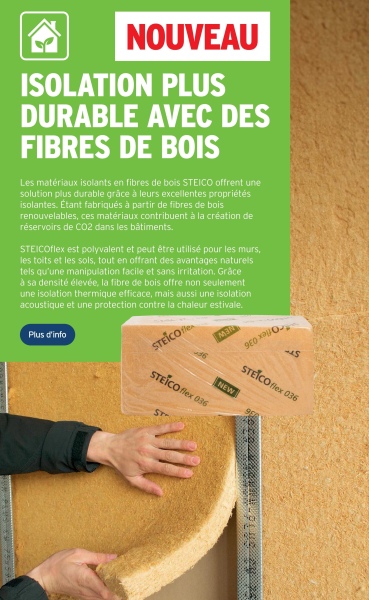 NOUVEAU
ISOLATION PLUS
DURABLE AVEC DES
FIBRES DE BOIS
Les matériaux isolants en fibres de bois STEICO offrent une
solution plus durable grâce à leurs excellentes propriétés
isolantes. Étant fabriqués à partir de fibres de bois
renouvelables, ces matériaux contribuent à la création de
réservoirs de CO2 dans les bâtiments.
STEICOflex est polyvalent et peut être utilisé pour les murs,
les toits et les sols, tout en offrant des avantages naturels
tels qu'une manipulation facile et sans irritation. Grâce
à sa densité élevée, la fibre de bois offre non seulement
une isolation thermique efficace, mais aussi une isolation
acoustique et une protection contre la chaleur estivale.
Plus d'info
STEICO
36
MER
980 O
STEICO flex 036
NEW
-S
STEICO flex 036