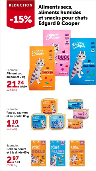 REDUCTION
Aliments secs,
aliments humides
-15% et snacks pour chats
Edgard & Cooper
edgard
Cooper
edgard
Cooper
DUCK
АНЬ СНІСКЕМ
edgard
Cooper
FEED HE REAL
Exemple:
Aliment sec
au poulet 2 kg
2124
10.62/kg
24.99
CHICKEN
Exemple:
Paté au saumon
et au poulet 85 g
110
1.29
12.90/kg
CHICKEN
Exemple:
Rolls au poulet
edgard
Cooper
et à la dinde 45 g ROLLS
2.979
3.49
65.92/kg
DUCK
edgard
Cooper
PILLOWS
edgard
Cooper
CRUNCHIES
SALMON