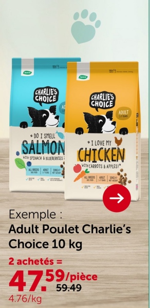 CHARLIE'S
CHOICE
CHARLIE'S
CHOICE
ADULT
DO I SMELL
SALMON
WITH SPINACH & BLUEBERRIES
ALL BREEDS ADULT 100)
⭑I LOVE MY
CHICKEN
WITH CARROTS & APPLES!"
ALL BREEDS AMALT Ge
↑
Exemple:
Adult Poulet Charlie's
Choice 10 kg
2 achetés =
47.59/pièce
4.76/kg
59.49