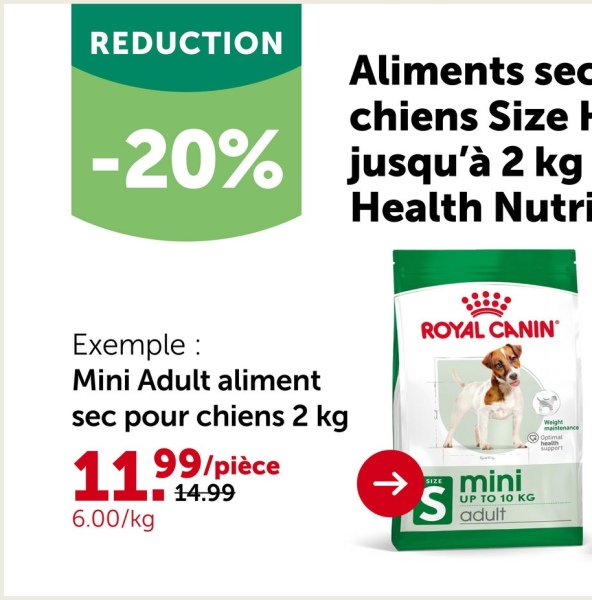 REDUCTION
Aliments sec
chiens Size
-20% jusqu'à 2 kg
Health Nutri
Exemple :
ROYAL CANIN
Mini Adult aliment
sec pour chiens 2 kg
99/pièce
1199
6.00/kg
14.99
->
SIZE
S
mini
UP TO 10 KG
adult
Weight
maintenance
Optimal
health
support