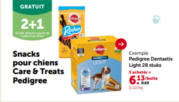 GRATUIT
2+1
33.33% déduits à partir de
3 pièces au choix
Fedignes
Rodeo
Snacks
pour chiens
Care & Treats
Pedigree
19
Pedigree
DENTASTIX
LIGHT
Exemple:
Pedigree Dentastix
Light 28 stuks
3 achetés =
13/boite
9:19
0.22/kg