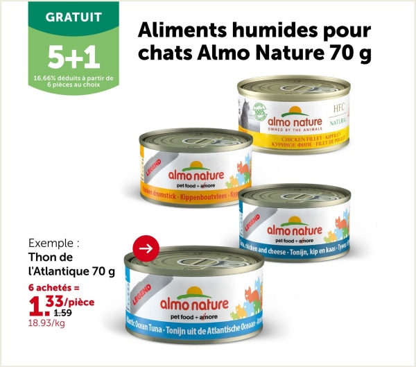 GRATUIT
5+1
16,66% déduits à partir de
6 pièces au choix
Aliments humides pour
chats Almo Nature 70 g
LEGEND
almo nature
pet food+more
en drumstick Kippenboutvlees Ky
almo nature
OWNED BY THE ANIMALS
HFC
NATURE
CHICKEN FILLET-KIPFILET
KYPHHOE ME FILET DE POR
almo nature
pet food + more
chicken and cheese-Tonijn, kip en kaas-Ty
Exemple:
Thon de
l'Atlantique 70 g
6 achetés =
133/pièce
1.59
18.93/kg
↑
LEGEND
almo nature
pet food + amore
Ocean Tuna-Tonijn uit de Atlantische Oceaan
LEGEND