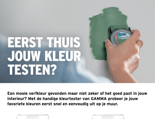 EERST THUIS
JOUW KLEUR
TESTEN?
Banna
Een mooie verfkleur gevonden maar niet zeker of het goed past in jouw
interieur? Met de handige kleurtester van GAMMA probeer je jouw
favoriete kleuren eerst snel en eenvoudig uit op je muur.